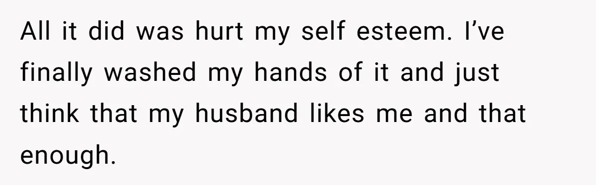 All it did was hurt my self esteem. I’ve finally washed my hands of it and just think that my husband likes me and that enough.