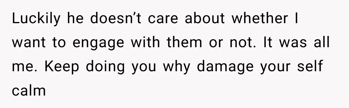 Luckily he doesn’t care about whether I want to engage with them or not. It was all me. Keep doing you why damage your self calm