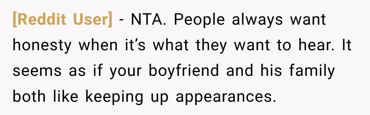 [Reddit User] − NTA. People always want honesty when it’s what they want to hear. It seems as if your boyfriend and his family both like keeping up appearances.