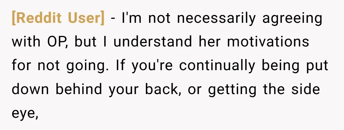 [Reddit User] − I'm not necessarily agreeing with OP, but I understand her motivations for not going. If you're continually being put down behind your back, or getting the side...