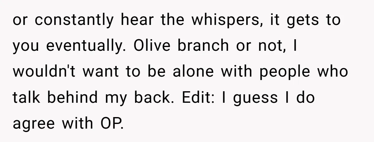 or constantly hear the whispers, it gets to you eventually. Olive branch or not, I wouldn't want to be alone with people who talk behind my back. Edit: I guess...