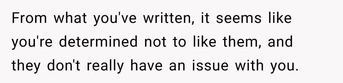 From what you've written, it seems like you're determined not to like them, and they don't really have an issue with you.