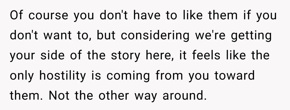 Of course you don't have to like them if you don't want to, but considering we're getting your side of the story here, it feels like the only hostility is...