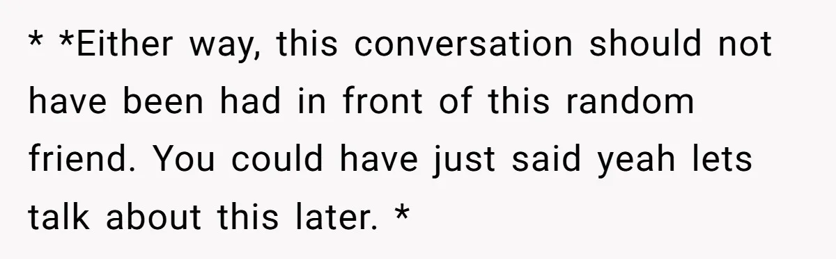 * *Either way, this conversation should not have been had in front of this random friend. You could have just said yeah lets talk about this later. *
