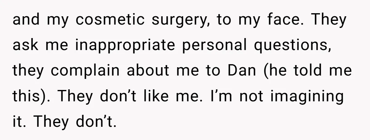 and my cosmetic surgery, to my face. They ask me inappropriate personal questions, they complain about me to Dan (he told me this). They don’t like me. I’m not imagining...