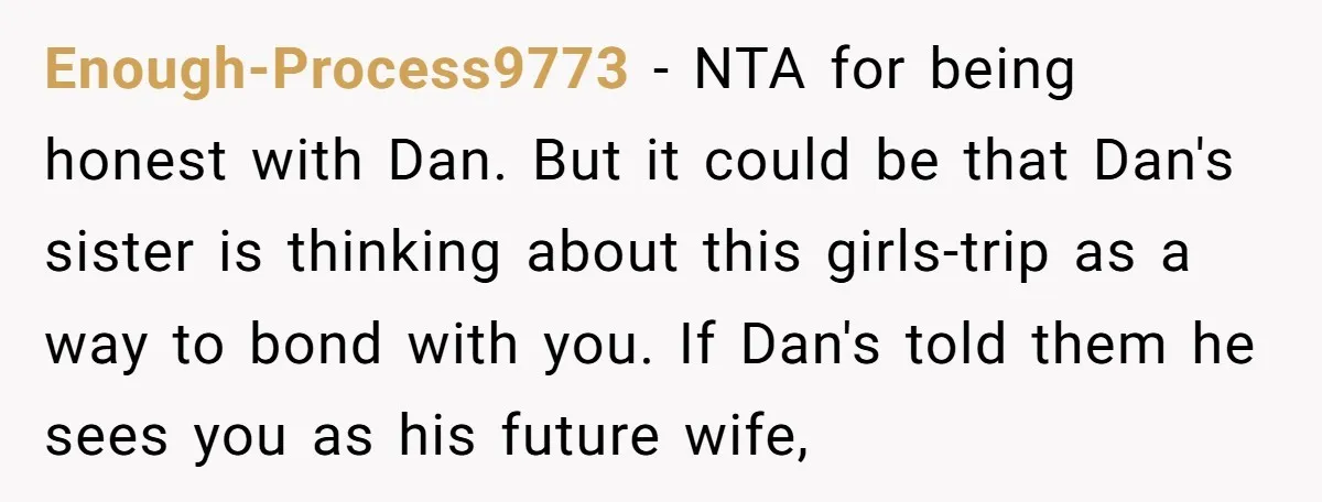 Enough-Process9773 − NTA for being honest with Dan. But it could be that Dan's sister is thinking about this girls-trip as a way to bond with you. If Dan's told...