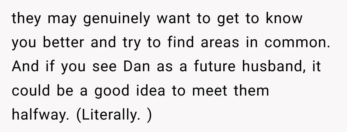 they may genuinely want to get to know you better and try to find areas in common. And if you see Dan as a future husband, it could be a...