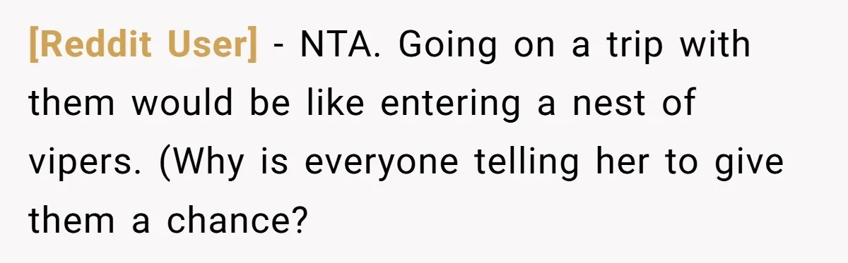 [Reddit User] − NTA. Going on a trip with them would be like entering a nest of vipers. (Why is everyone telling her to give them a chance?