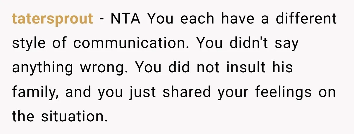 tatersprout − NTA You each have a different style of communication. You didn't say anything wrong. You did not insult his family, and you just shared your feelings on the...