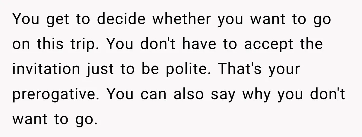 You get to decide whether you want to go on this trip. You don't have to accept the invitation just to be polite. That's your prerogative. You can also say...