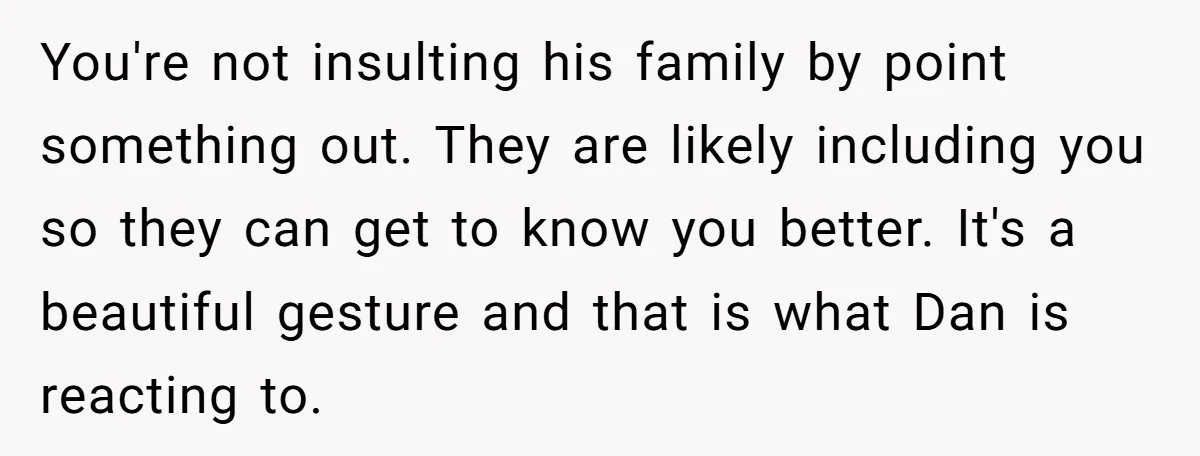 You're not insulting his family by point something out. They are likely including you so they can get to know you better. It's a beautiful gesture and that is what...