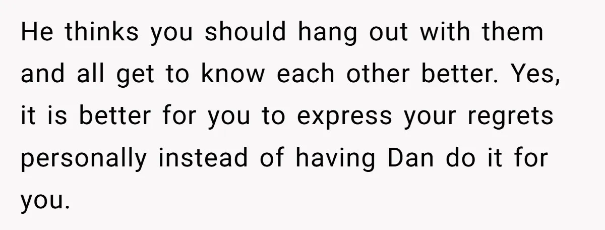 He thinks you should hang out with them and all get to know each other better. Yes, it is better for you to express your regrets personally instead of having...