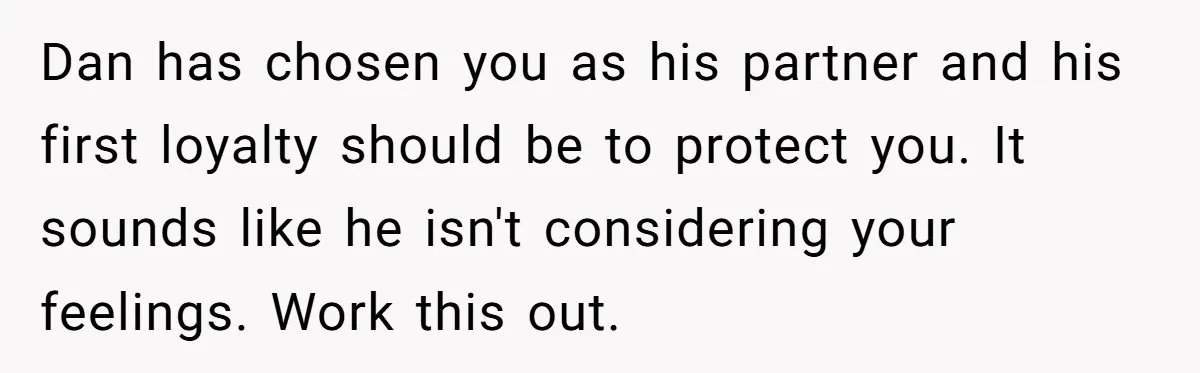 Dan has chosen you as his partner and his first loyalty should be to protect you. It sounds like he isn't considering your feelings. Work this out.