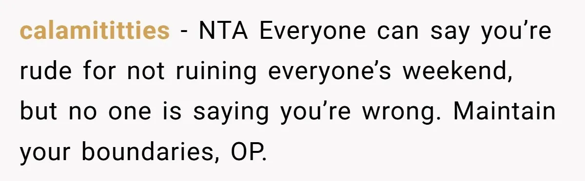 calamititties − NTA Everyone can say you’re rude for not ruining everyone’s weekend, but no one is saying you’re wrong. Maintain your boundaries, OP.