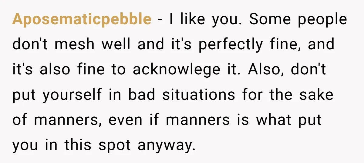 Aposematicpebble − I like you. Some people don't mesh well and it's perfectly fine, and it's also fine to acknowlege it. Also, don't put yourself in bad situations for the...