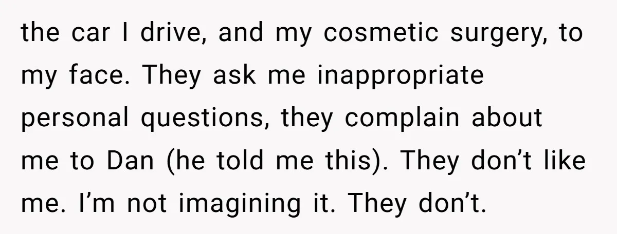 the car I drive, and my cosmetic surgery, to my face. They ask me inappropriate personal questions, they complain about me to Dan (he told me this). They don’t like...