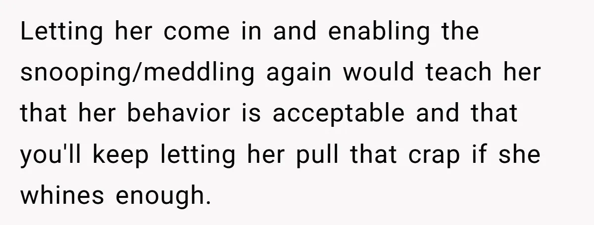 Letting her come in and enabling the snooping/meddling again would teach her that her behavior is acceptable and that you'll keep letting her pull that crap if she whines enough.