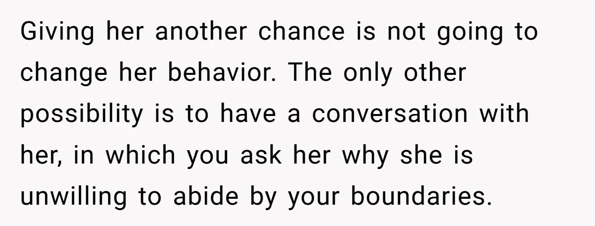 Giving her another chance is not going to change her behavior. The only other possibility is to have a conversation with her, in which you ask her why she is...