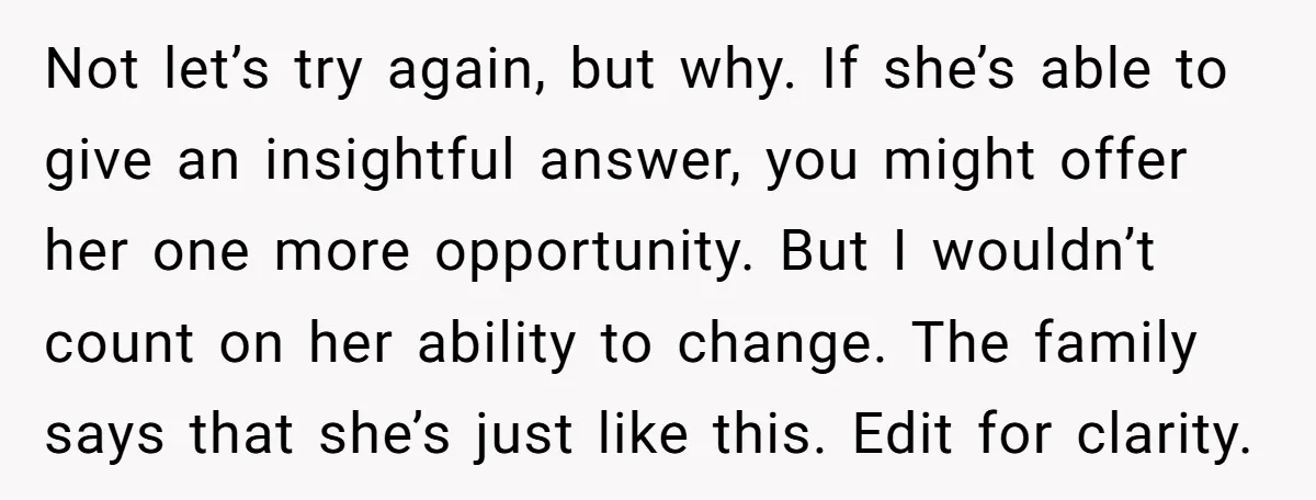 Not let’s try again, but why. If she’s able to give an insightful answer, you might offer her one more opportunity. But I wouldn’t count on her ability to change....