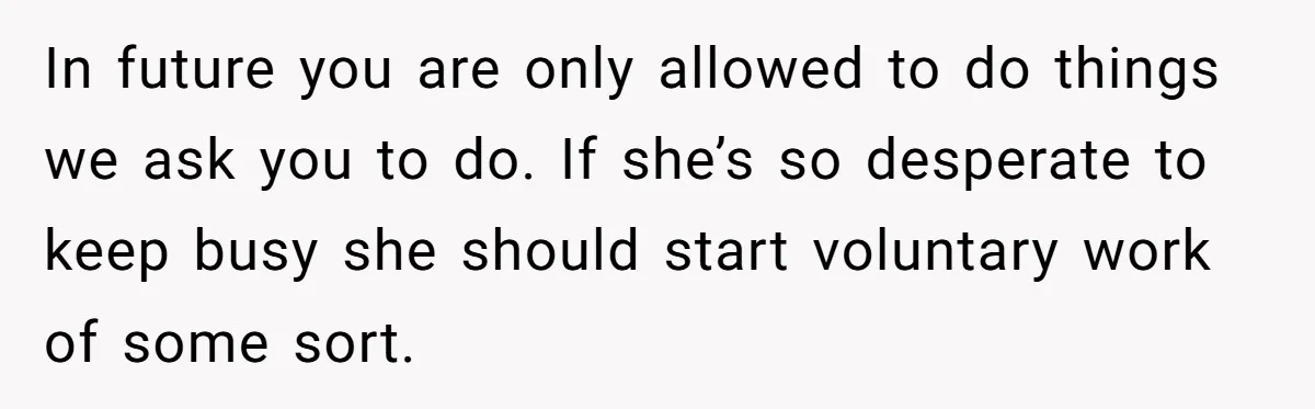In future you are only allowed to do things we ask you to do. If she’s so desperate to keep busy she should start voluntary work of some sort.