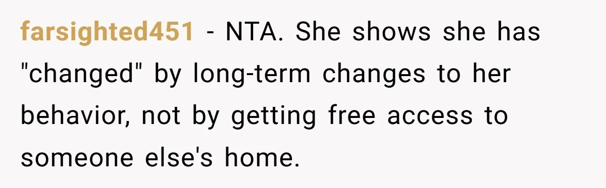 farsighted451 - NTA. She shows she has "changed" by long-term changes to her behavior, not by getting free access to someone else's home.
