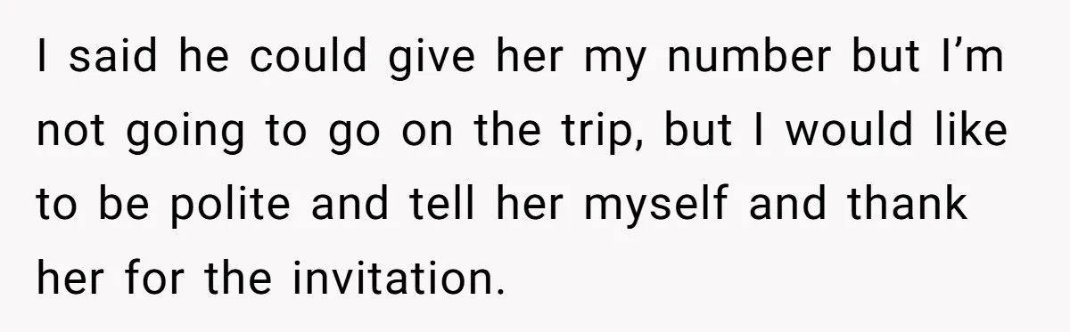 I said he could give her my number but I’m not going to go on the trip, but I would like to be polite and tell her myself and thank...