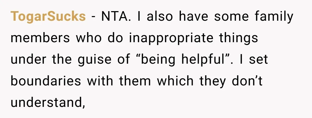 TogarSucks - NTA. I also have some family members who do inappropriate things under the guise of “being helpful”. I set boundaries with them which they don’t understand,