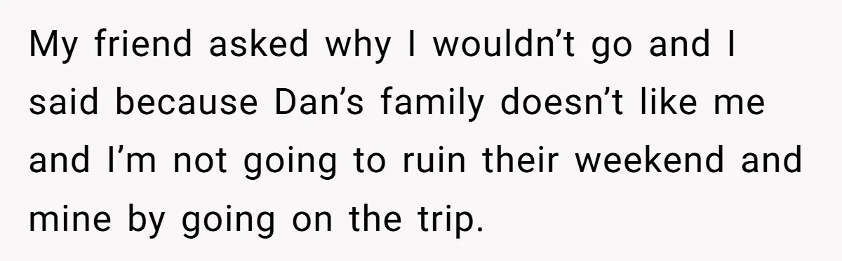 My friend asked why I wouldn’t go and I said because Dan’s family doesn’t like me and I’m not going to ruin their weekend and mine by going on the...