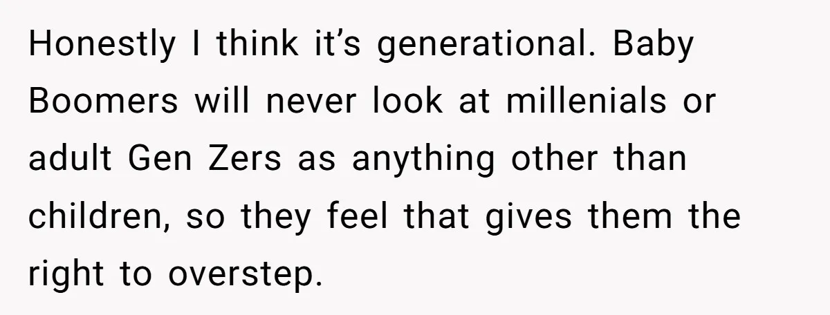 Honestly I think it’s generational. Baby Boomers will never look at millenials or adult Gen Zers as anything other than children, so they feel that gives them the right to...