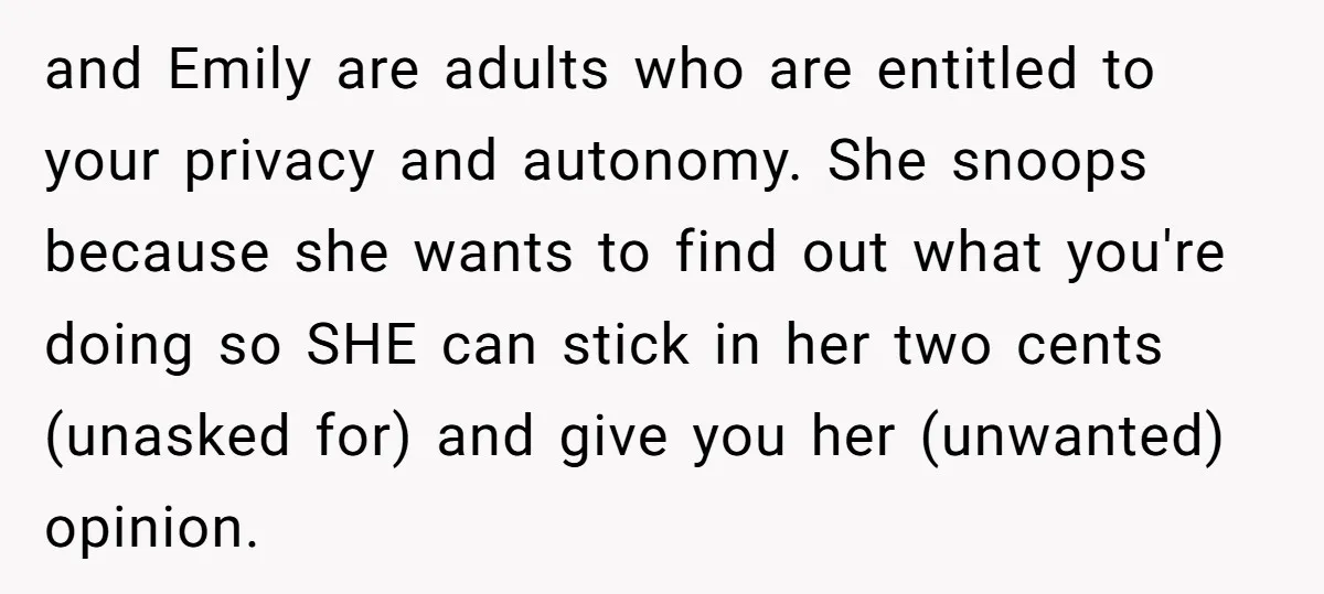 and Emily are adults who are entitled to your privacy and autonomy. She snoops because she wants to find out what you're doing so SHE can stick in her two...