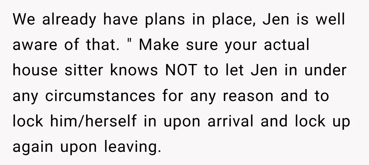 We already have plans in place, Jen is well aware of that. " Make sure your actual house sitter knows NOT to let Jen in under any circumstances for any...