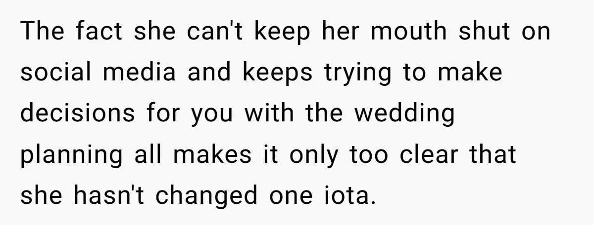 The fact she can't keep her mouth shut on social media and keeps trying to make decisions for you with the wedding planning all makes it only too clear that...