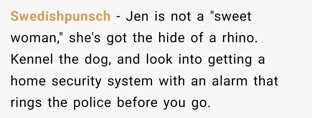 Swedishpunsch - Jen is not a "sweet woman," she's got the hide of a rhino. Kennel the dog, and look into getting a home security system with an alarm that...