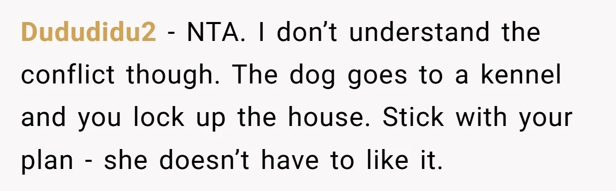 Dududidu2 - NTA. I don’t understand the conflict though. The dog goes to a kennel and you lock up the house. Stick with your plan - she doesn’t have to...
