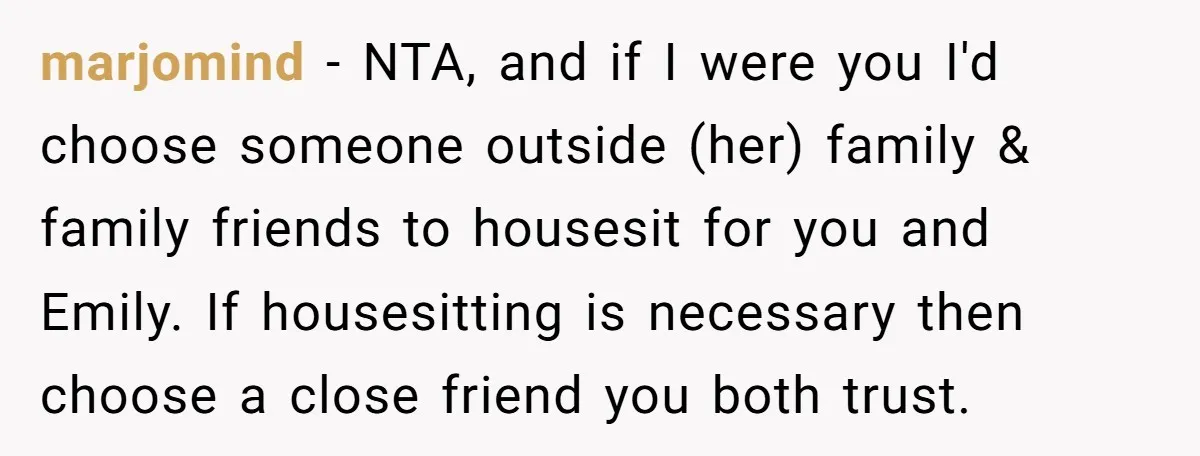 marjomind - NTA, and if I were you I'd choose someone outside (her) family & family friends to housesit for you and Emily. If housesitting is necessary then choose a...