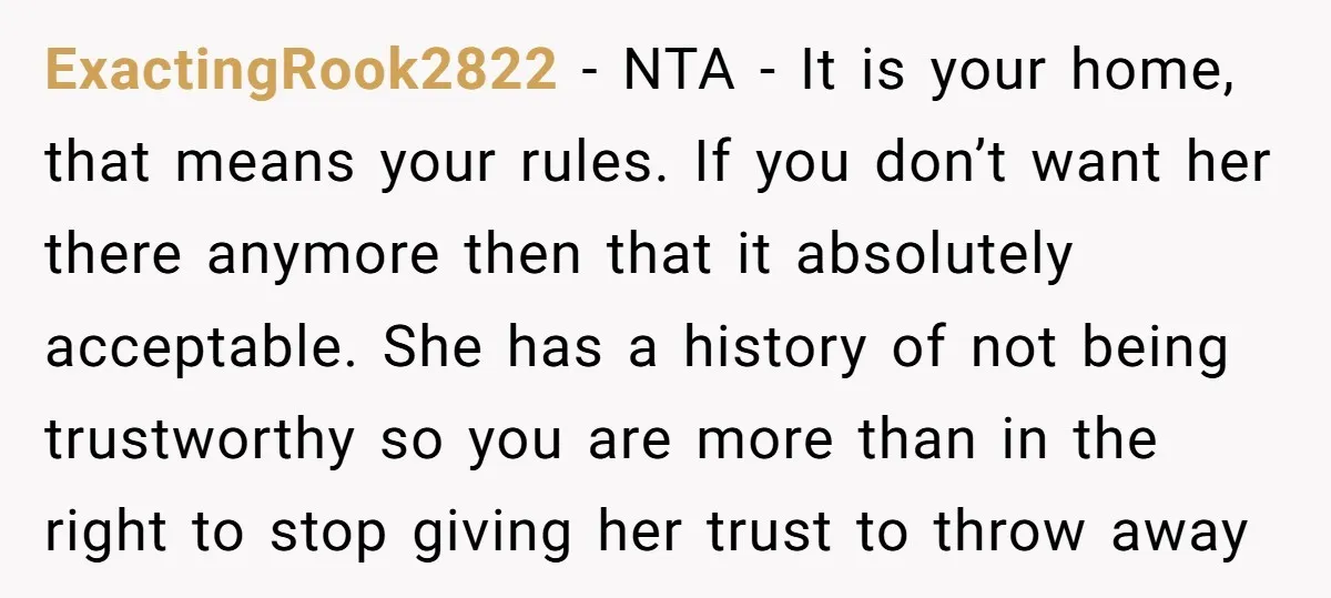 ExactingRook2822 - NTA - It is your home, that means your rules. If you don’t want her there anymore then that it absolutely acceptable. She has a history of not...