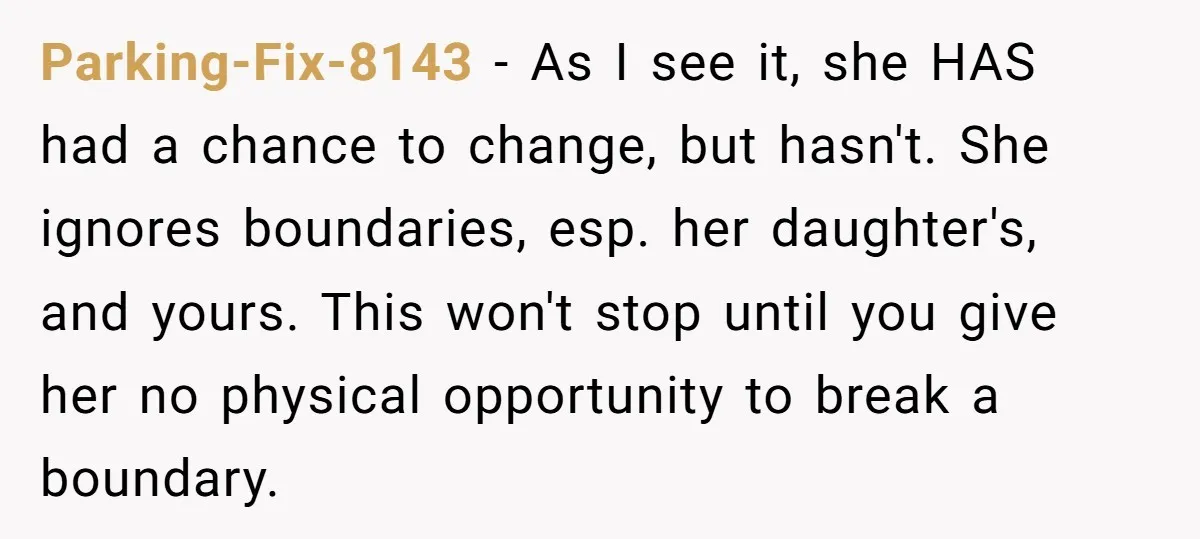 Parking-Fix-8143 - As I see it, she HAS had a chance to change, but hasn't. She ignores boundaries, esp. her daughter's, and yours. This won't stop until you give her...