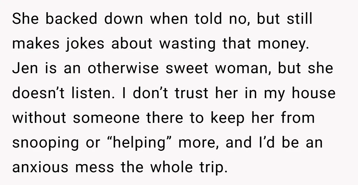 She backed down when told no, but still makes jokes about wasting that money. Jen is an otherwise sweet woman, but she doesn’t listen. I don’t trust her in my...