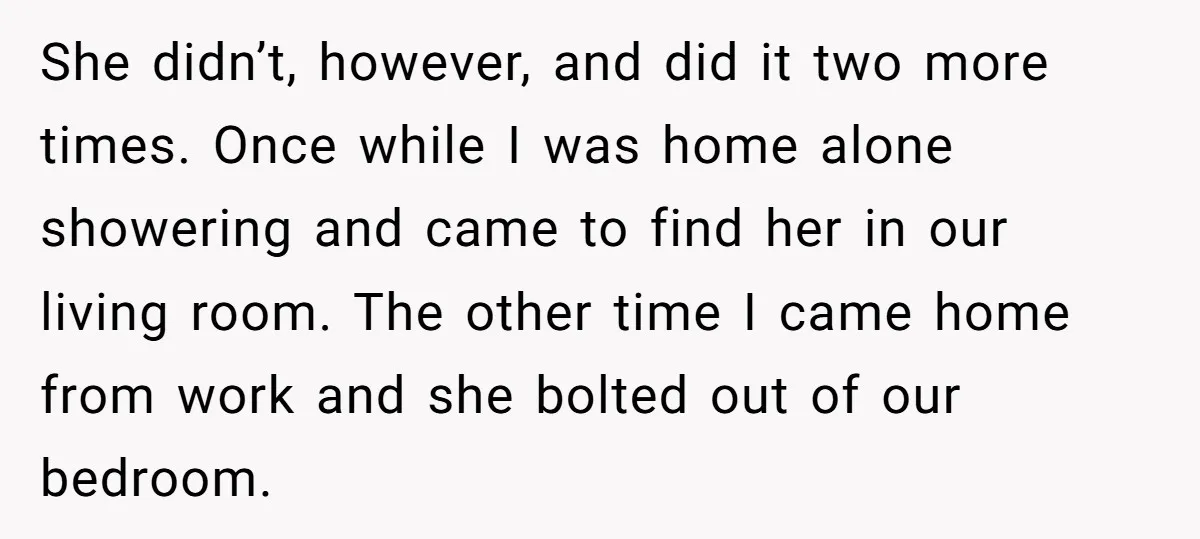 She didn’t, however, and did it two more times. Once while I was home alone showering and came to find her in our living room. The other time I came...