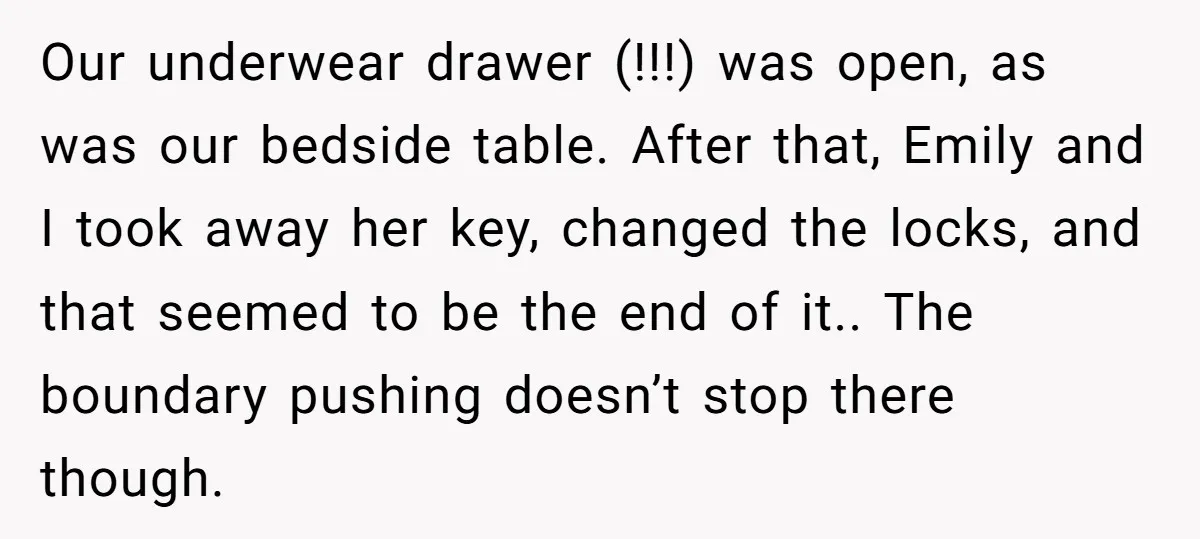 Our underwear drawer (!!!) was open, as was our bedside table. After that, Emily and I took away her key, changed the locks, and that seemed to be the end...