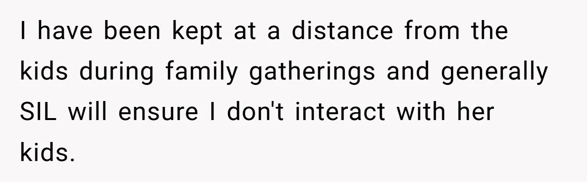 I have been kept at a distance from the kids during family gatherings and generally SIL will ensure I don't interact with her kids.
