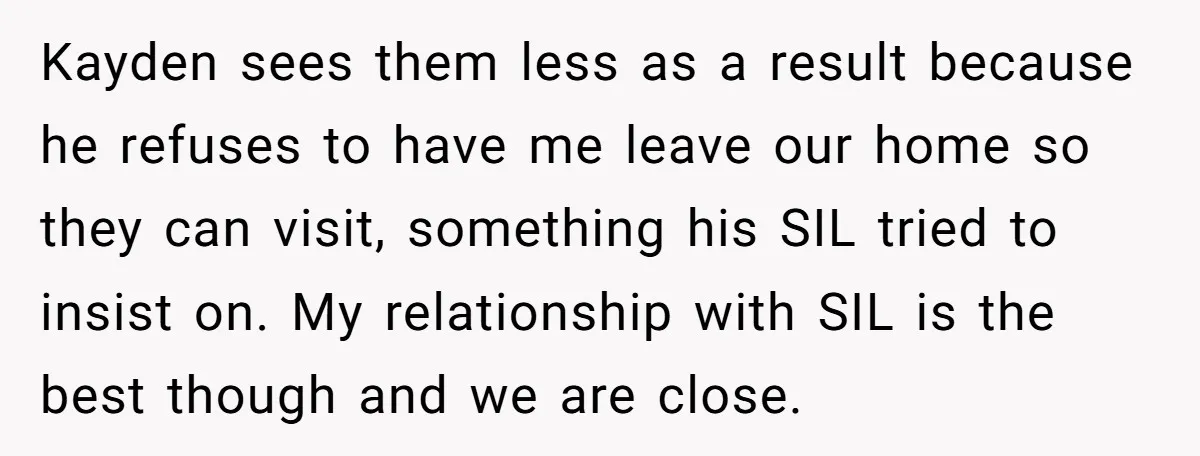 Kayden sees them less as a result because he refuses to have me leave our home so they can visit, something his SIL tried to insist on. My relationship with...