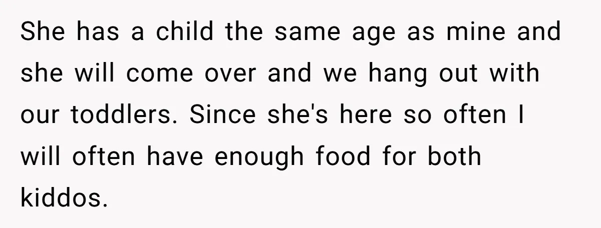 She has a child the same age as mine and she will come over and we hang out with our toddlers. Since she's here so often I will often have...