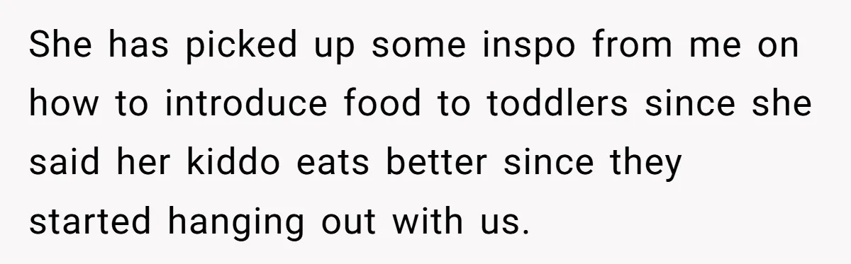 She has picked up some inspo from me on how to introduce food to toddlers since she said her kiddo eats better since they started hanging out with us.