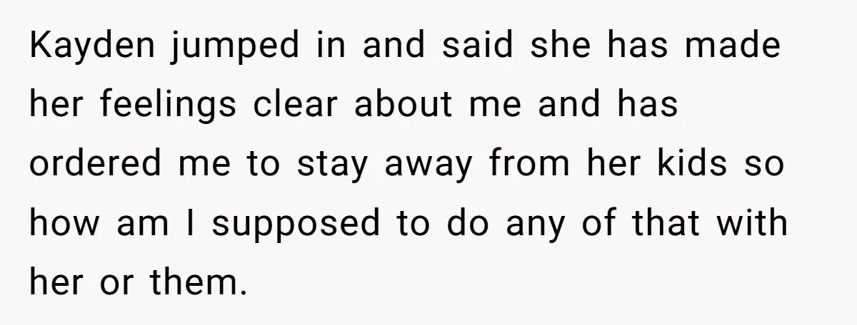 Kayden jumped in and said she has made her feelings clear about me and has ordered me to stay away from her kids so how am I supposed to do...
