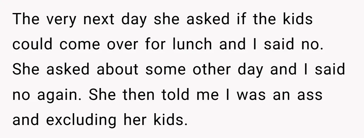 The very next day she asked if the kids could come over for lunch and I said no. She asked about some other day and I said no again. She...
