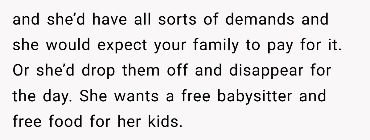 and she’d have all sorts of demands and she would expect your family to pay for it. Or she’d drop them off and disappear for the day. She wants a...