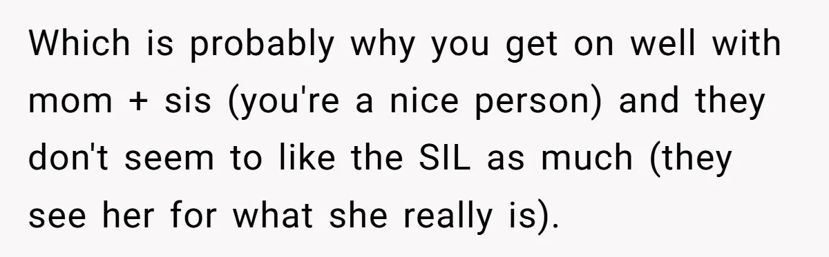 Which is probably why you get on well with mom + sis (you're a nice person) and they don't seem to like the SIL as much (they see her for...