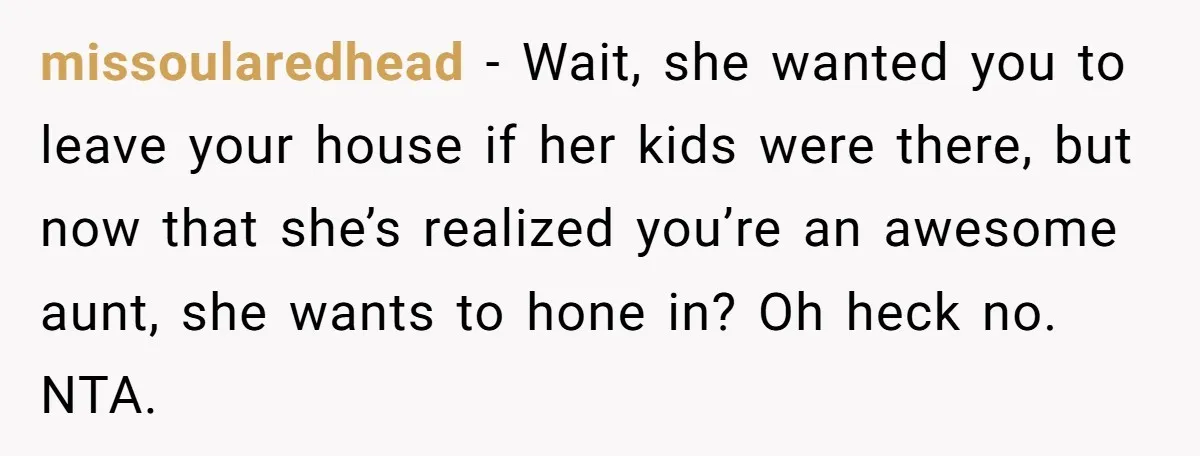 missoularedhead − Wait, she wanted you to leave your house if her kids were there, but now that she’s realized you’re an awesome aunt, she wants to hone in? Oh...