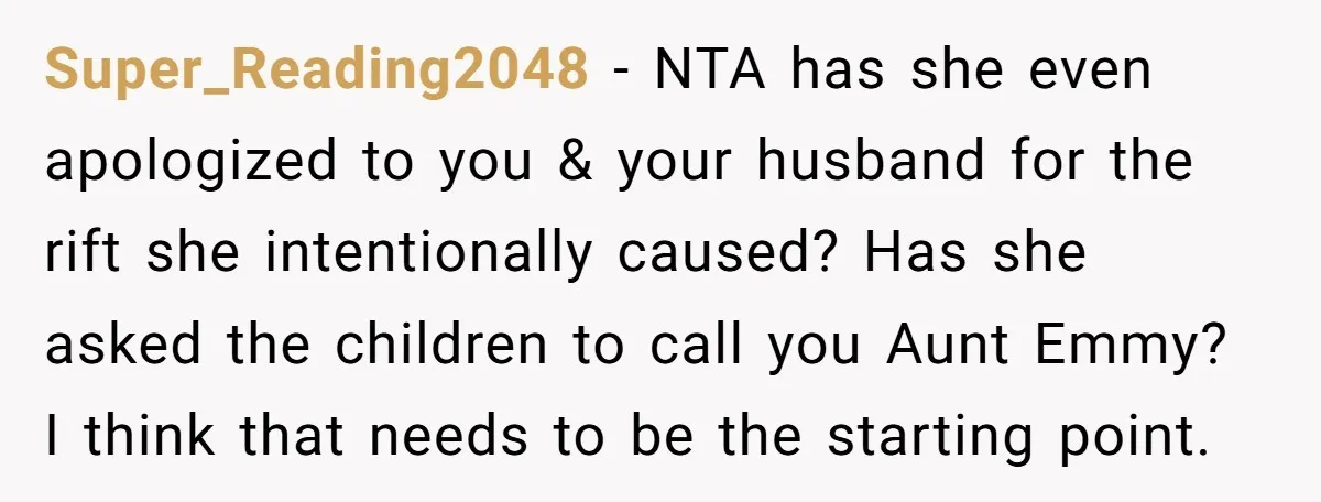 Super_Reading2048 − NTA has she even apologized to you & your husband for the rift she intentionally caused? Has she asked the children to call you Aunt Emmy? I think...